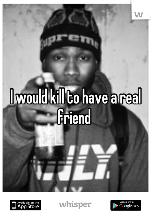I would kill to have a real friend 