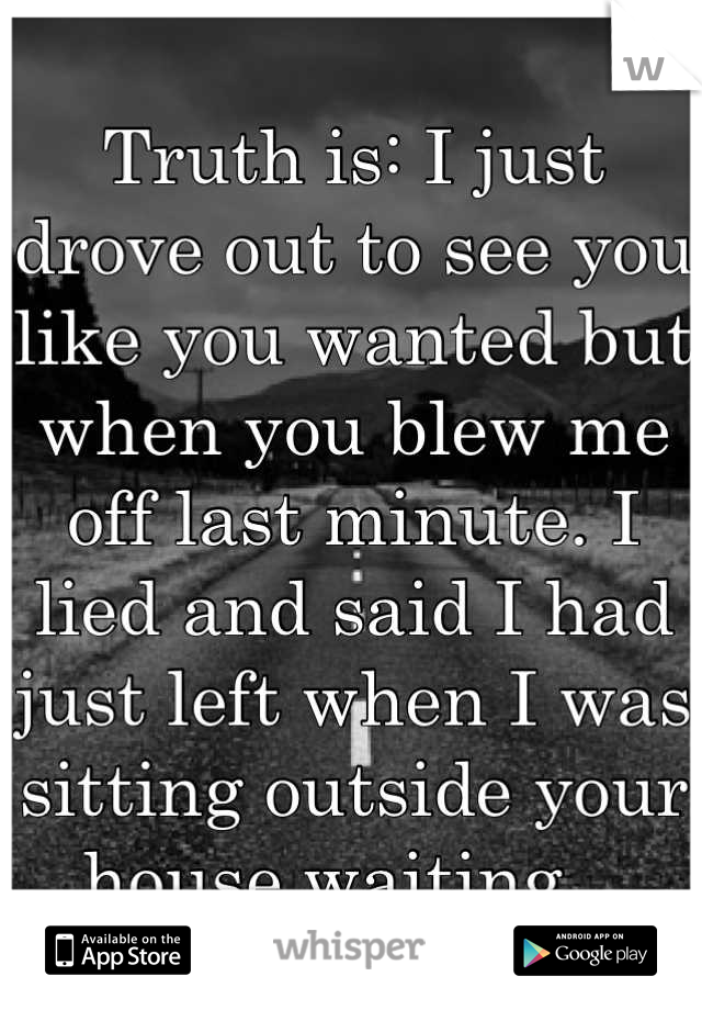 Truth is: I just drove out to see you like you wanted but when you blew me off last minute. I lied and said I had just left when I was sitting outside your house waiting...