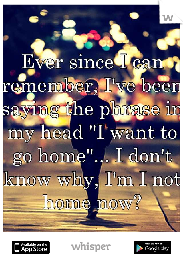 Ever since I can remember, I've been saying the phrase in my head "I want to go home"... I don't know why, I'm I not home now?