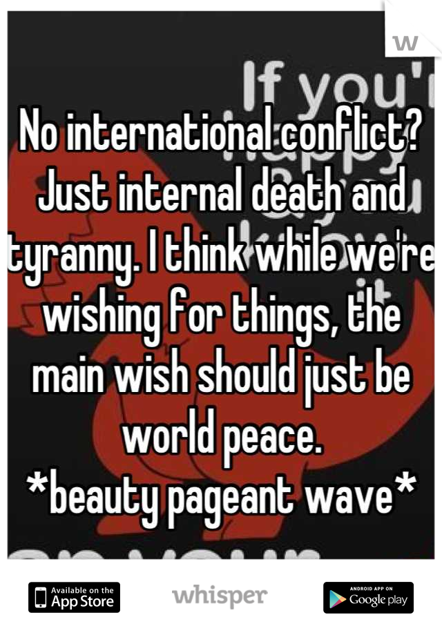 No international conflict? Just internal death and tyranny. I think while we're wishing for things, the main wish should just be world peace. 
*beauty pageant wave*