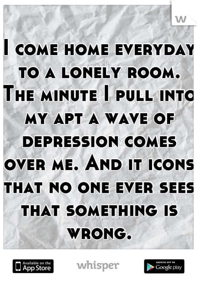 I come home everyday to a lonely room. The minute I pull into my apt a wave of depression comes over me. And it icons that no one ever sees that something is wrong.