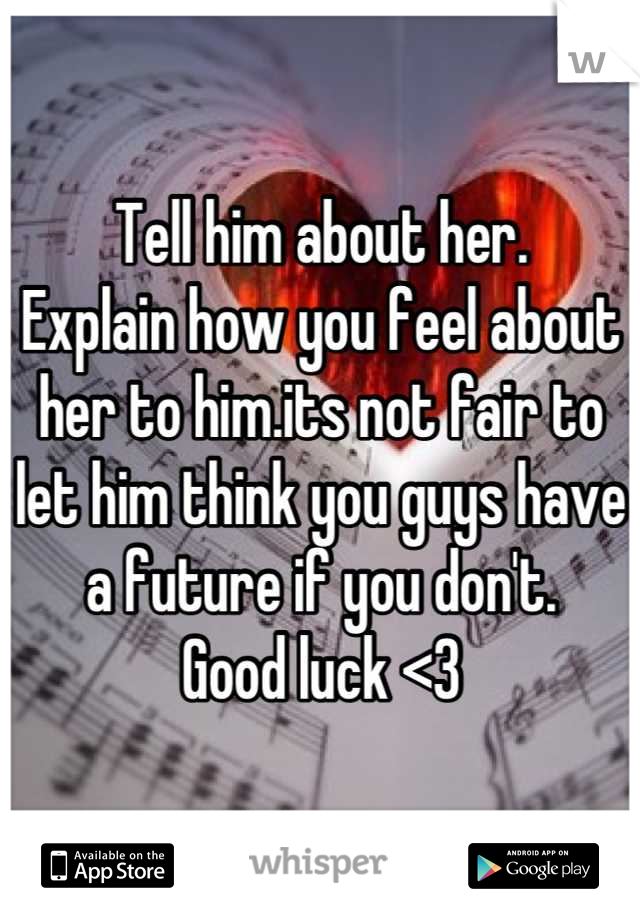 Tell him about her. 
Explain how you feel about her to him.its not fair to let him think you guys have a future if you don't. 
Good luck <3