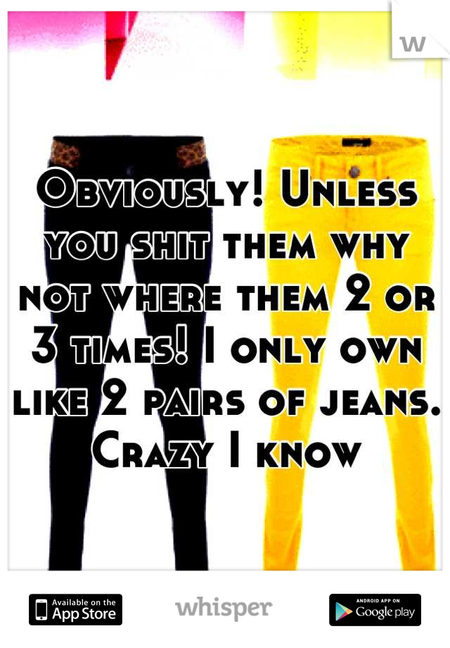 Obviously! Unless you shit them why not where them 2 or 3 times! I only own like 2 pairs of jeans. Crazy I know