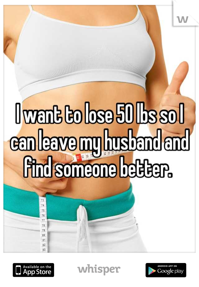 I want to lose 50 lbs so I can leave my husband and find someone better. 