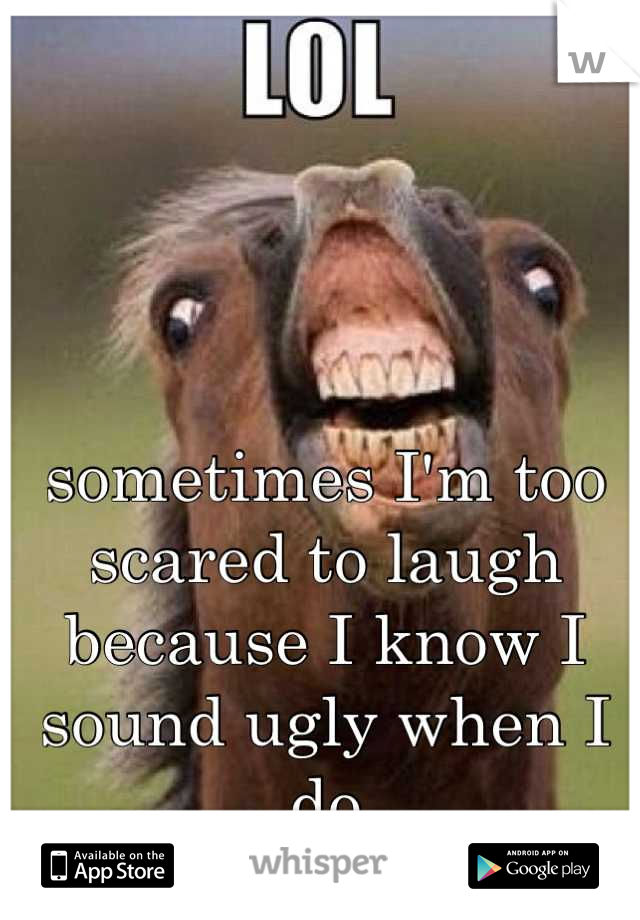 sometimes I'm too scared to laugh because I know I sound ugly when I do