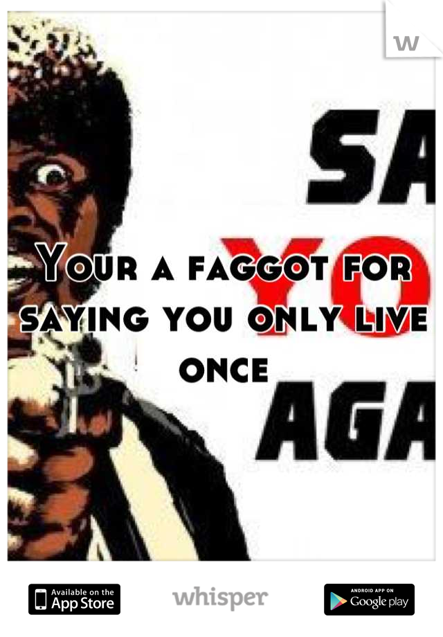 Your a faggot for saying you only live once