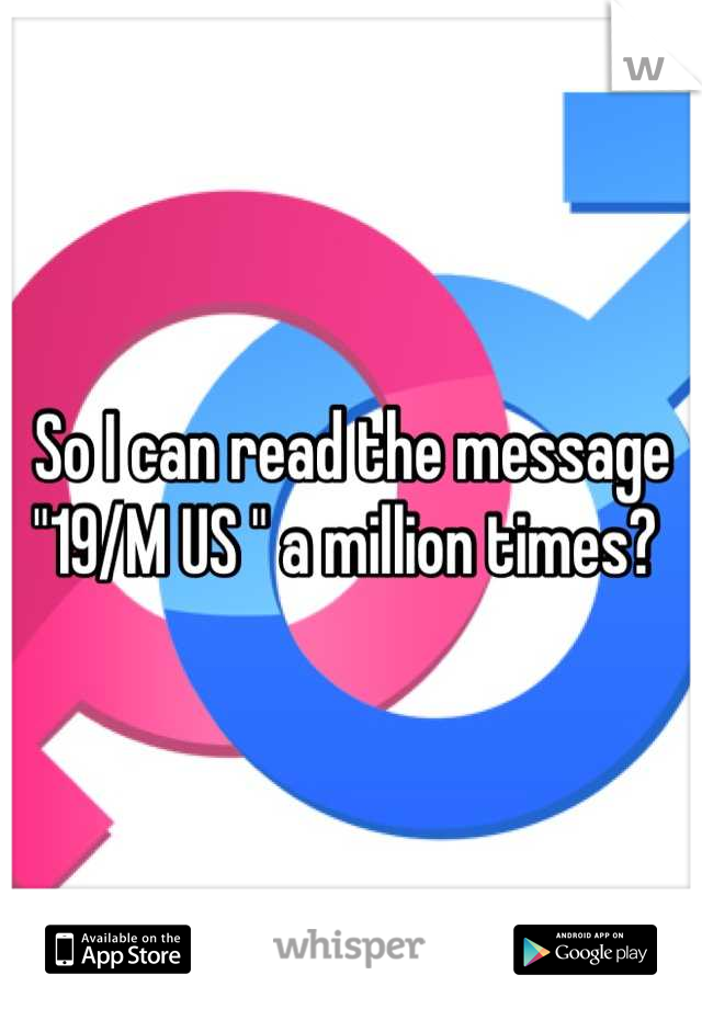 So I can read the message "19/M US " a million times? 