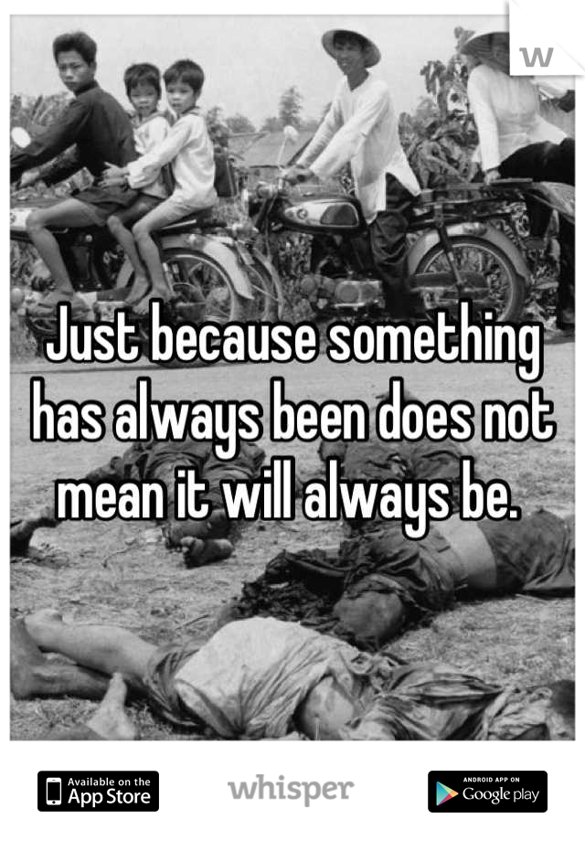 Just because something has always been does not mean it will always be. 