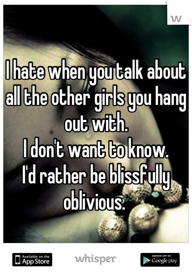 I hate when you talk about all the other girls you hang out with. 
I don't want to know. 
I'd rather be blissfully oblivious. 