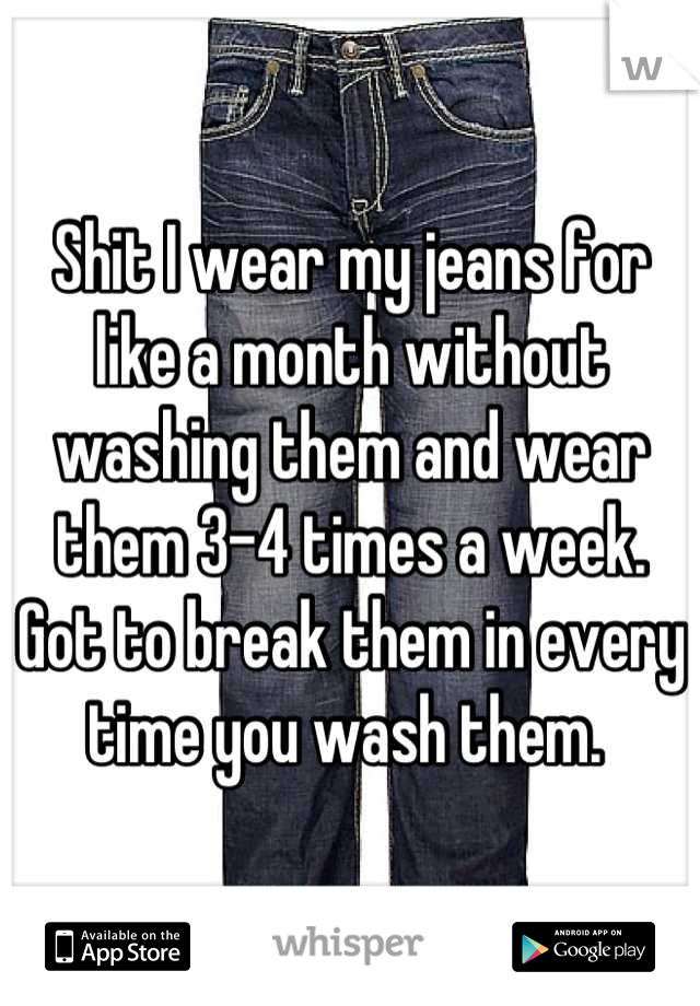 Shit I wear my jeans for like a month without washing them and wear them 3-4 times a week. Got to break them in every time you wash them. 