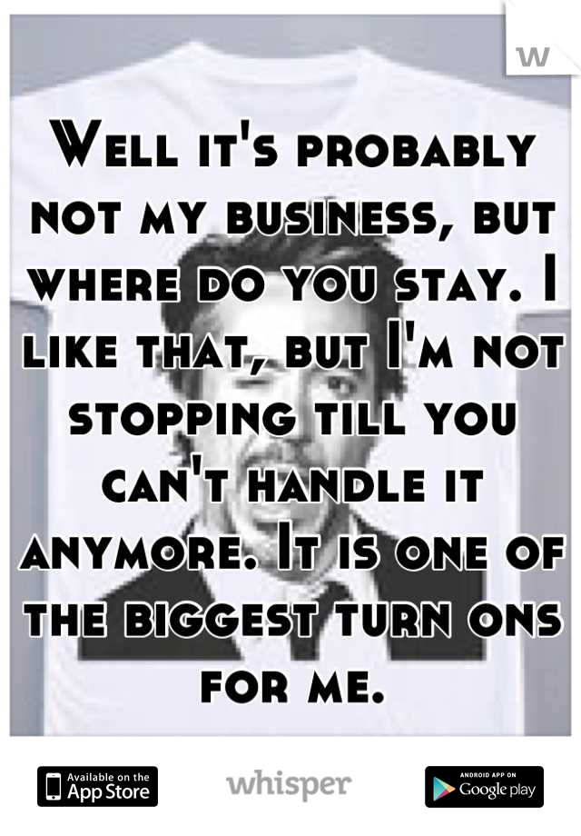 Well it's probably not my business, but where do you stay. I like that, but I'm not stopping till you can't handle it anymore. It is one of the biggest turn ons for me.