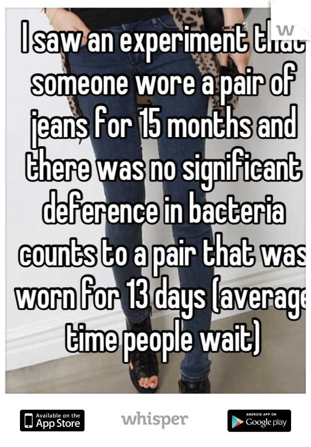 I saw an experiment that someone wore a pair of jeans for 15 months and there was no significant deference in bacteria counts to a pair that was worn for 13 days (average time people wait)