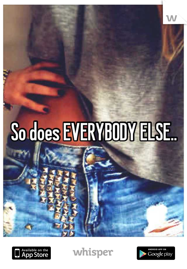 So does EVERYBODY ELSE..
