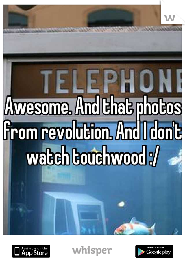 Awesome. And that photos from revolution. And I don't watch touchwood :/