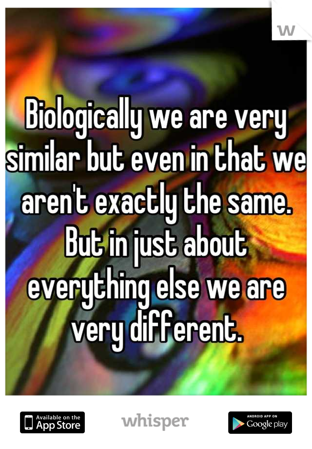 Biologically we are very similar but even in that we aren't exactly the same. But in just about everything else we are very different.