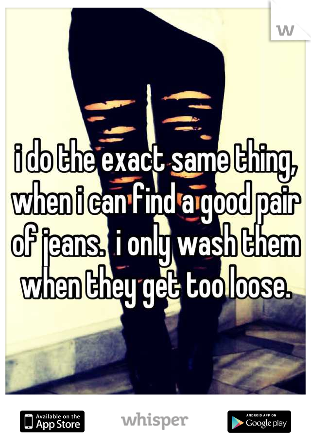 i do the exact same thing, when i can find a good pair of jeans.  i only wash them when they get too loose.