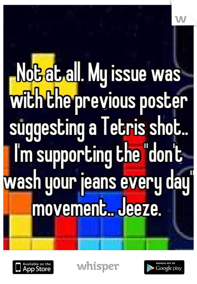 Not at all. My issue was with the previous poster suggesting a Tetris shot.. I'm supporting the "don't wash your jeans every day" movement.. Jeeze. 