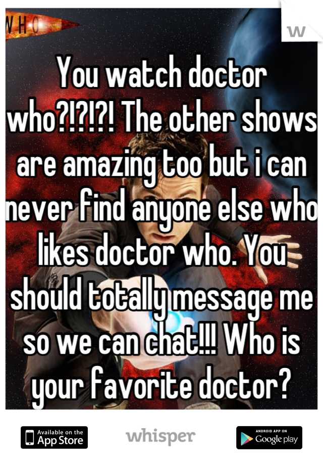 You watch doctor who?!?!?! The other shows are amazing too but i can never find anyone else who likes doctor who. You should totally message me so we can chat!!! Who is your favorite doctor?