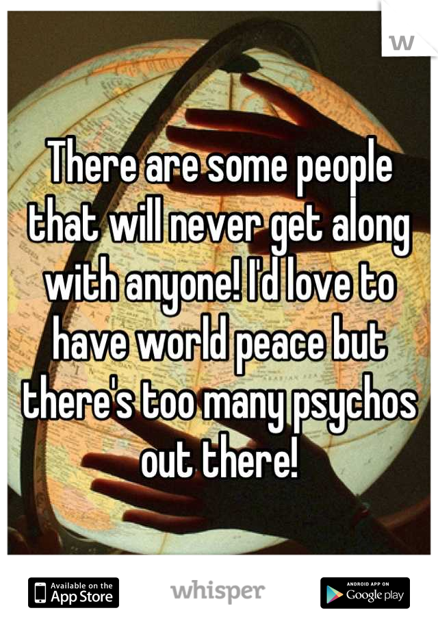 There are some people that will never get along with anyone! I'd love to have world peace but there's too many psychos out there!