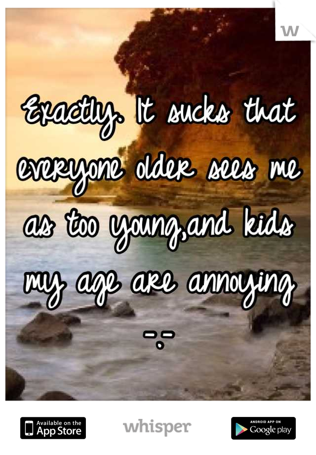 Exactly. It sucks that everyone older sees me as too young,and kids my age are annoying -.-