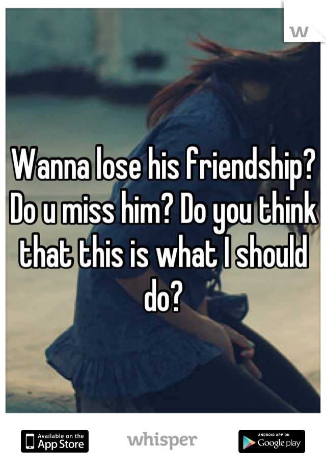 Wanna lose his friendship? Do u miss him? Do you think that this is what I should do?