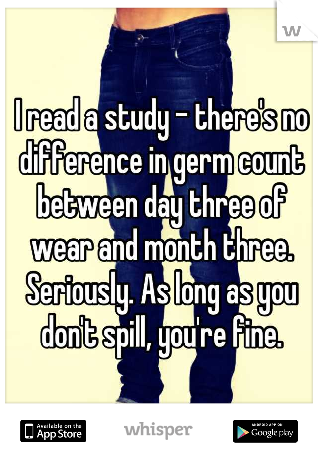 I read a study - there's no difference in germ count between day three of wear and month three. Seriously. As long as you don't spill, you're fine.