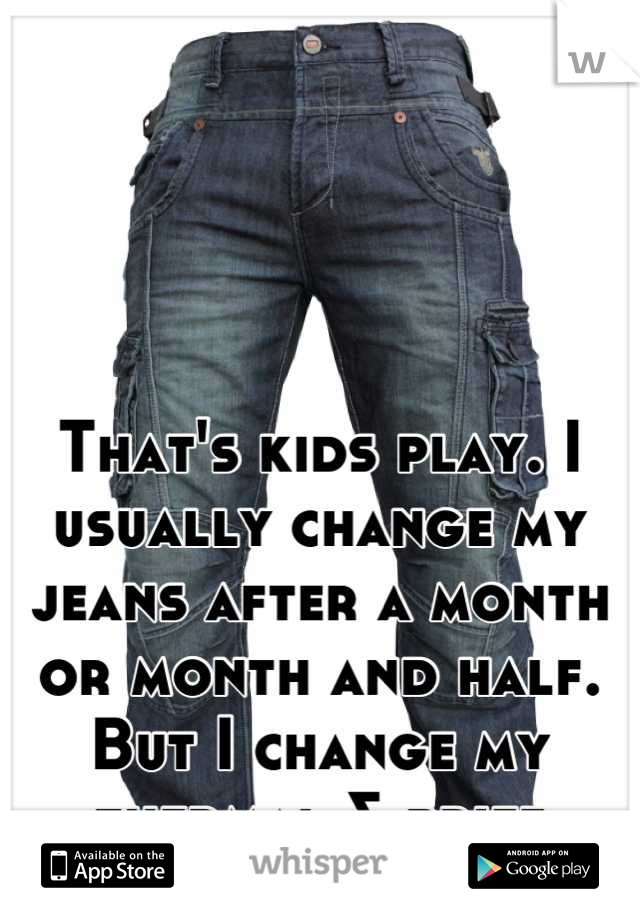 That's kids play. I usually change my jeans after a month or month and half. But I change my thermal & brief everyday...