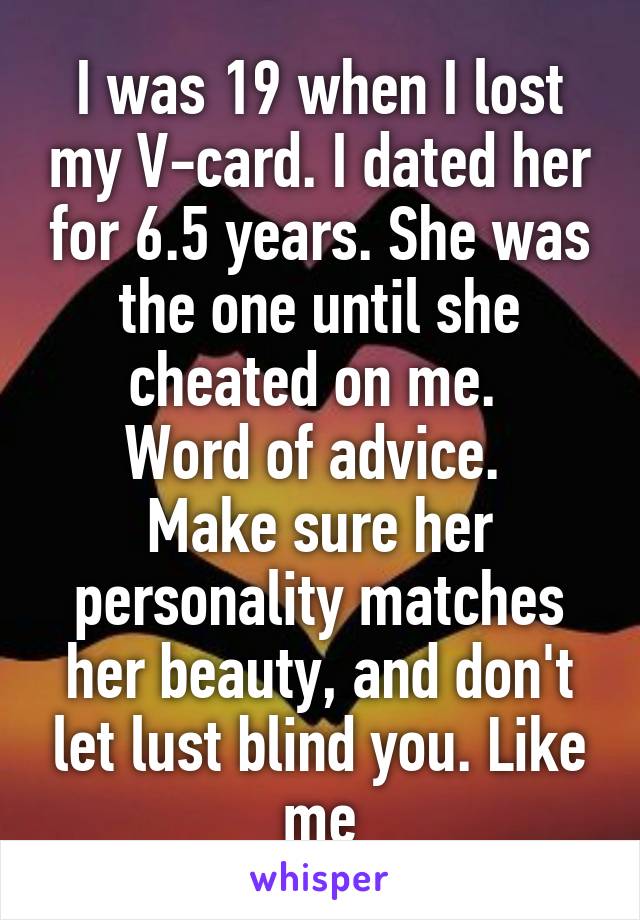 I was 19 when I lost my V-card. I dated her for 6.5 years. She was the one until she cheated on me. 
Word of advice. 
Make sure her personality matches her beauty, and don't let lust blind you. Like me