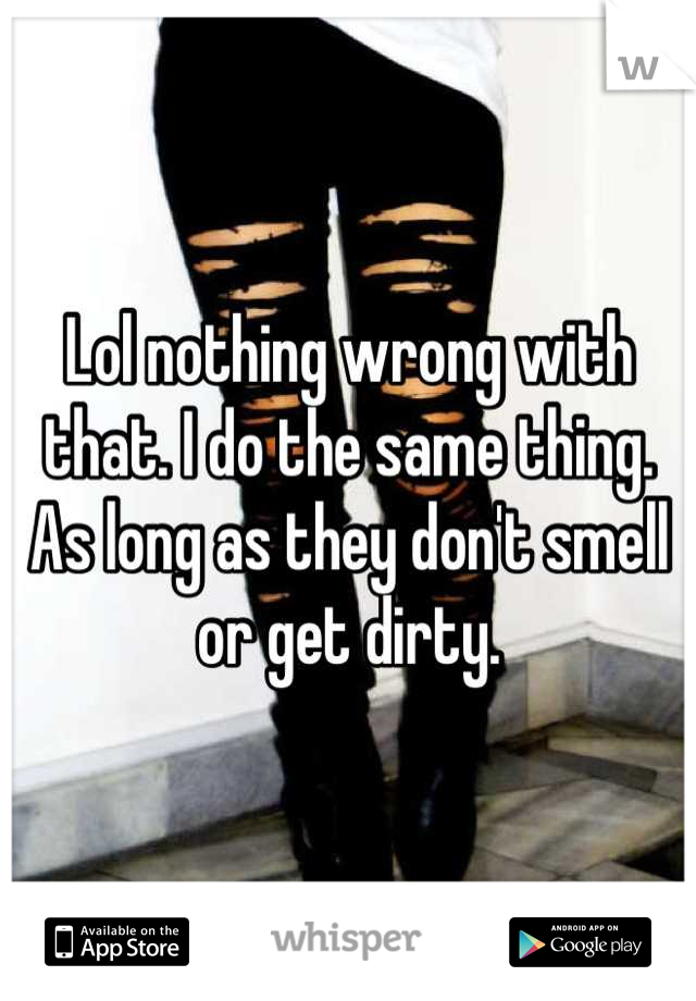 Lol nothing wrong with that. I do the same thing. As long as they don't smell or get dirty.