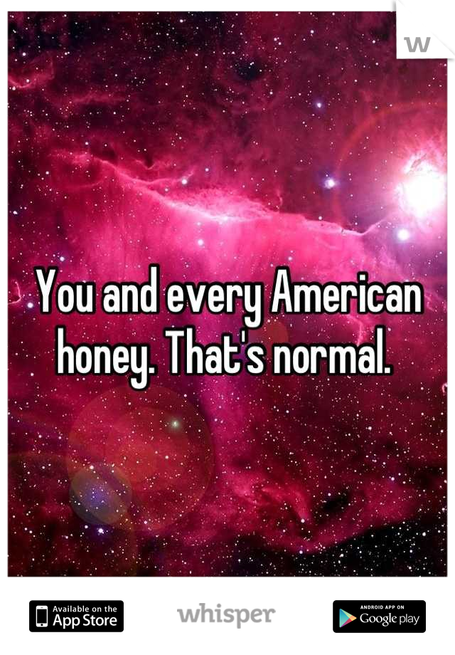 You and every American honey. That's normal. 