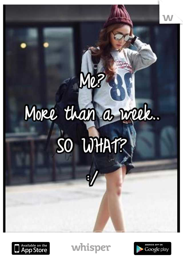 Me?
More than a week..
SO WHAT?
:/