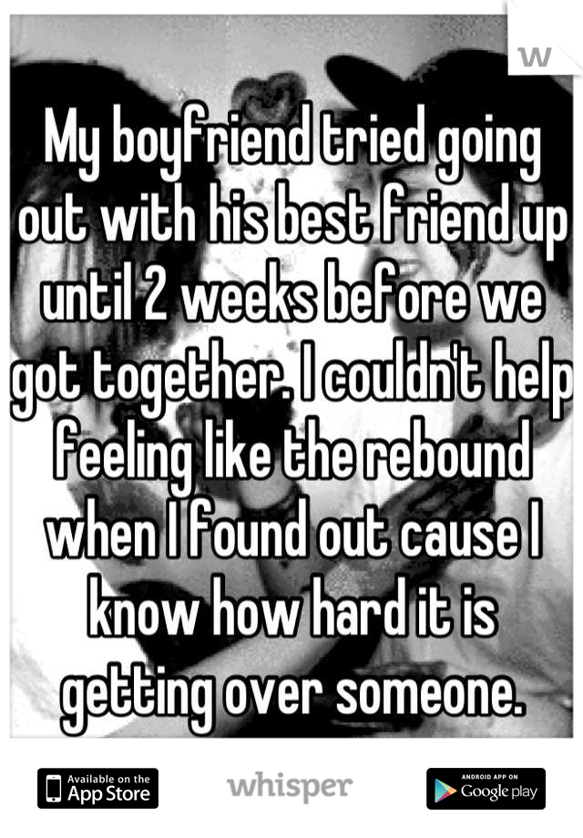 My boyfriend tried going out with his best friend up until 2 weeks before we got together. I couldn't help feeling like the rebound when I found out cause I know how hard it is getting over someone.