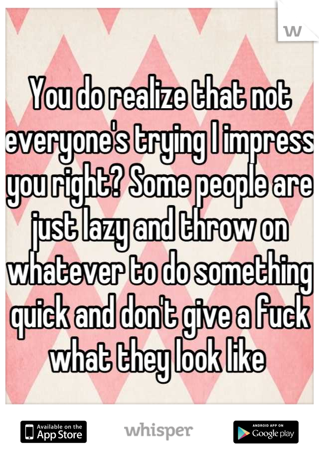 You do realize that not everyone's trying I impress you right? Some people are just lazy and throw on whatever to do something quick and don't give a fuck what they look like 