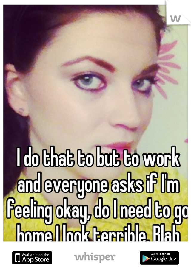 I do that to but to work and everyone asks if I'm feeling okay, do I need to go home I look terrible. Blah blah screw them 