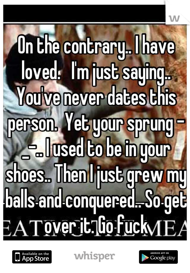 On the contrary.. I have loved.   I'm just saying.. You've never dates this person.  Yet your sprung -_-.. I used to be in your shoes.. Then I just grew my balls and conquered.. So get over it. Go fuck