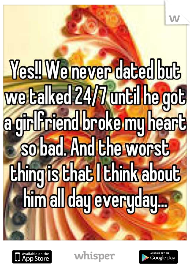 Yes!! We never dated but we talked 24/7 until he got a girlfriend broke my heart so bad. And the worst thing is that I think about him all day everyday...
