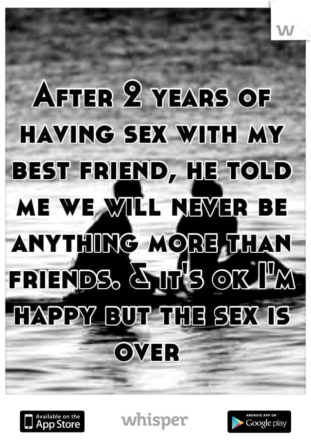 After 2 years of having sex with my best friend, he told me we will never be anything more than friends. & it's ok I'm happy but the sex is over 