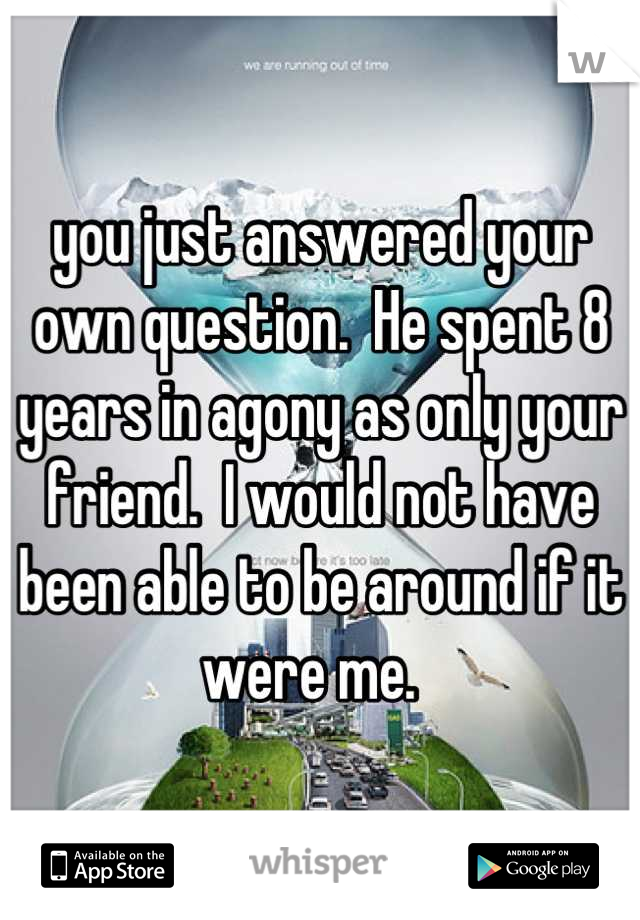 you just answered your own question.  He spent 8 years in agony as only your friend.  I would not have been able to be around if it were me.  