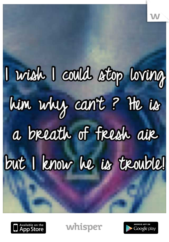 I wish I could stop loving him why can't ? He is a breath of fresh air but I know he is trouble!