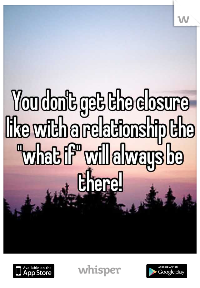 You don't get the closure like with a relationship the "what if" will always be there!