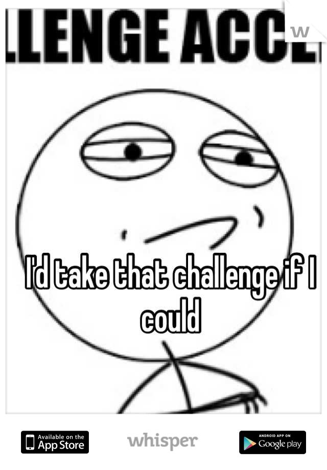 I'd take that challenge if I could