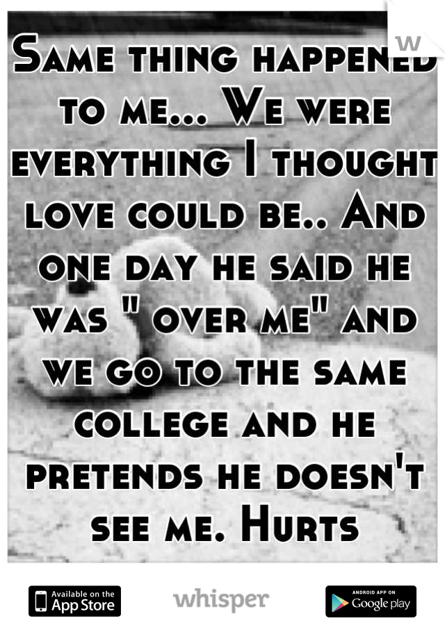 Same thing happened to me... We were everything I thought love could be.. And one day he said he was " over me" and we go to the same college and he pretends he doesn't see me. Hurts everywhere.. 