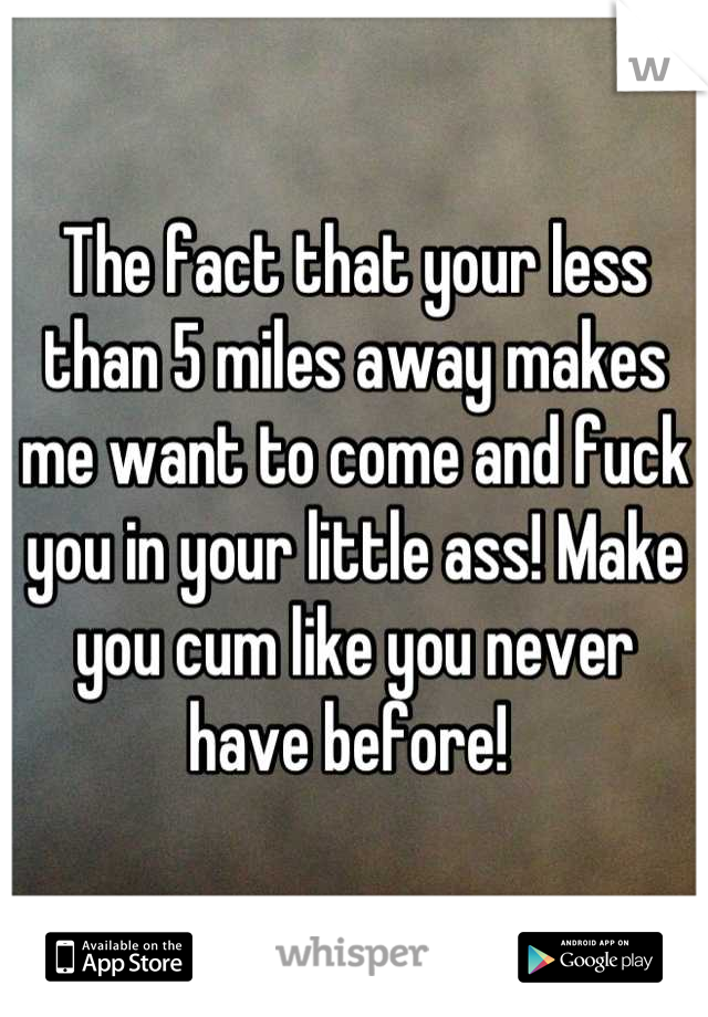 The fact that your less than 5 miles away makes me want to come and fuck you in your little ass! Make you cum like you never have before! 