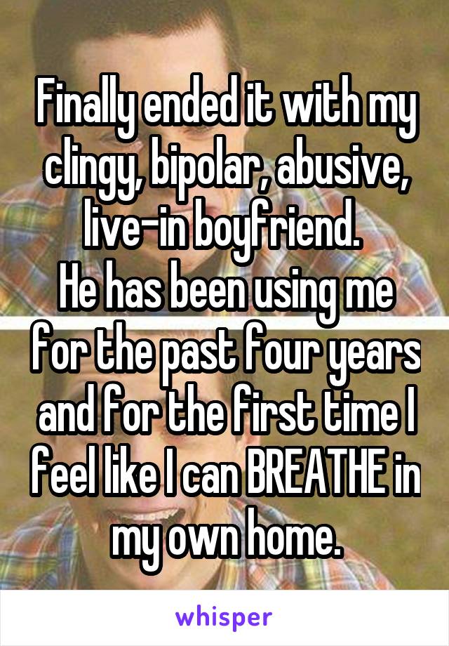 Finally ended it with my clingy, bipolar, abusive, live-in boyfriend. 
He has been using me for the past four years and for the first time I feel like I can BREATHE in my own home.