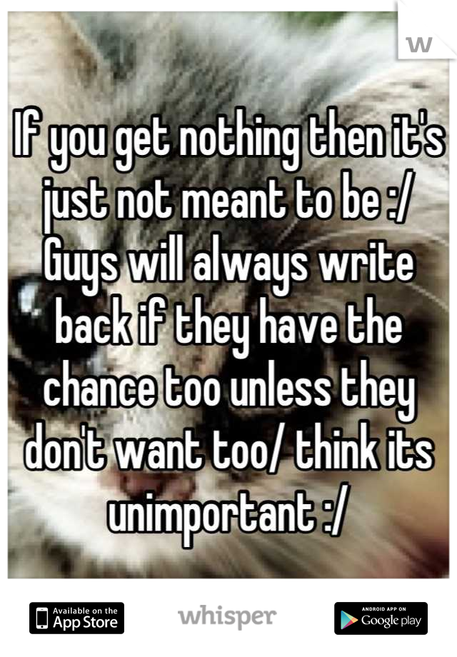 If you get nothing then it's just not meant to be :/ 
Guys will always write back if they have the chance too unless they don't want too/ think its unimportant :/