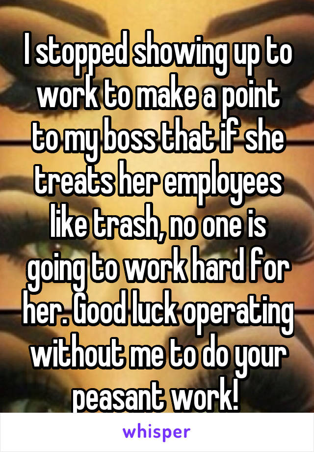 I stopped showing up to work to make a point to my boss that if she treats her employees like trash, no one is going to work hard for her. Good luck operating without me to do your peasant work! 