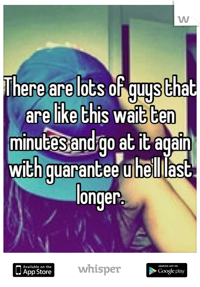 There are lots of guys that are like this wait ten minutes and go at it again with guarantee u he'll last longer.