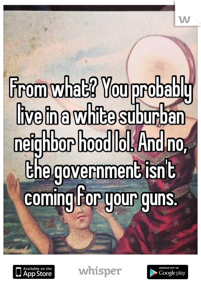 From what? You probably live in a white suburban neighbor hood lol. And no, the government isn't coming for your guns.