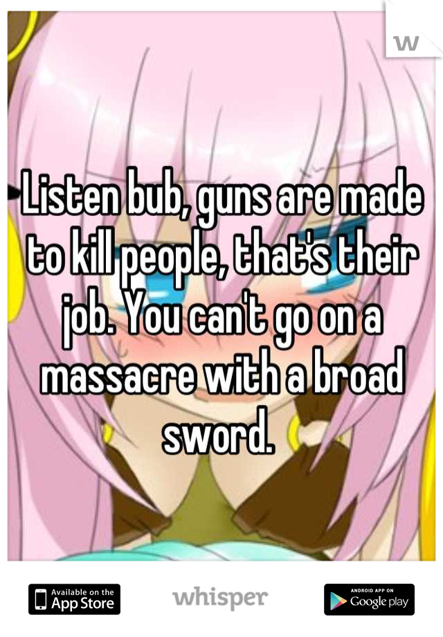 Listen bub, guns are made to kill people, that's their job. You can't go on a massacre with a broad sword. 