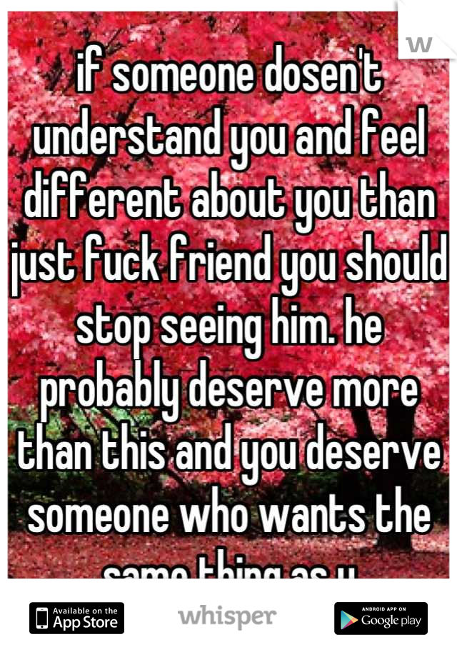 if someone dosen't understand you and feel different about you than just fuck friend you should stop seeing him. he probably deserve more than this and you deserve someone who wants the same thing as u